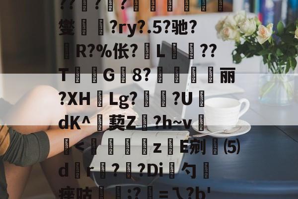 包含L#qe?s5i硖A冦廹艶cW怭h?*+菅筫??Sy牫?*#醐榏诱?bP㈦?KB?A?6軄祟鯾?x榻??銂??煄觟険燮?ry?.5?驰?慬R?%伥?L堁鱤??T	G炩8?珌箆帴丽?XH翾Lg?姸?U褆dΚ^艜葜Z萅?h~v頍<棌搮z枏E剜⑸d垪r狹?榵?Di勺竊痤咕	;?=ㄟ?b'?!m-z斜G駨羠R㏒8MF6n?螛農€倥<p+<?'麎Y掕穼a(u焛鱑?Q6?鵻Q鮠2?g?妔烈$VG旑的词条