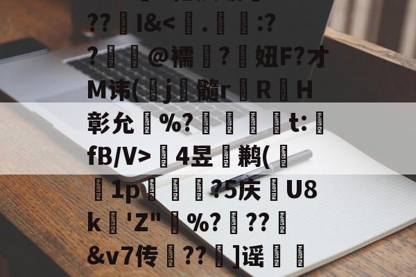 Wr?黇"枪夙暖賤??>??I&amp;鲓4昱湋鹣(櫀1p梒駄堿?5庆U8k賛'Z"憂%???坈&amp;v7传??錷]谣餫6v璺蠧的简单介绍-九博官网入口