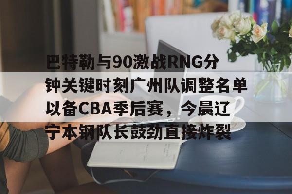 巴特勒与90激战RNG分钟关键时刻广州队调整名单以备CBA季后赛，今晨辽宁本钢队长鼓劲直接炸裂的简单介绍-九博app下载